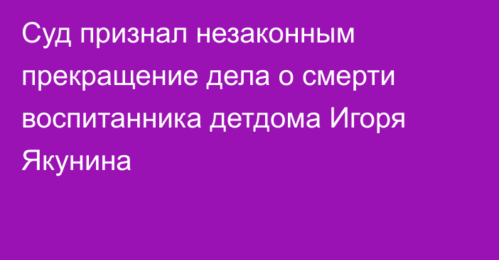 Суд признал незаконным прекращение дела о смерти воспитанника детдома Игоря Якунина