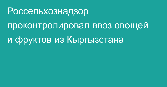 Россельхознадзор проконтролировал ввоз овощей и фруктов из Кыргызстана