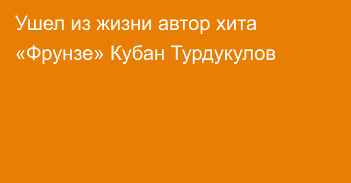 Ушел из жизни автор хита «Фрунзе» Кубан Турдукулов