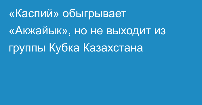 «Каспий» обыгрывает «Акжайык», но не выходит из группы Кубка Казахстана