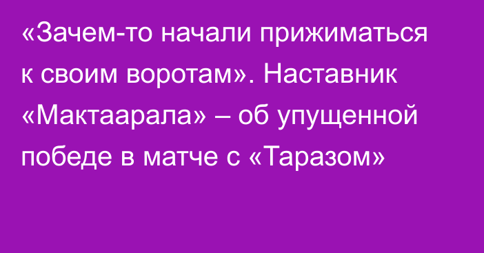 «Зачем-то начали прижиматься к своим воротам». Наставник «Мактаарала» – об упущенной победе в матче с «Таразом»