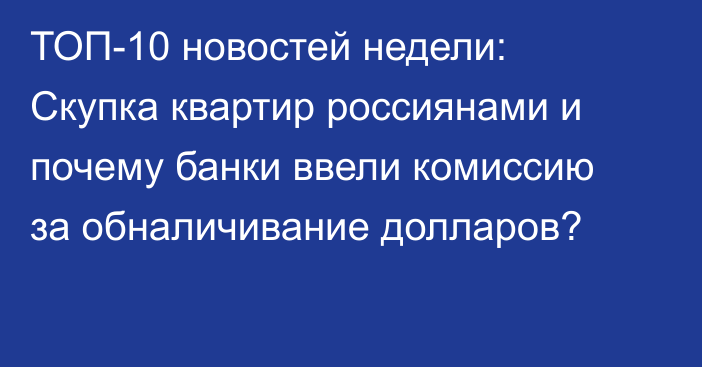 ТОП-10 новостей недели: Скупка квартир россиянами и почему банки ввели комиссию за обналичивание долларов?