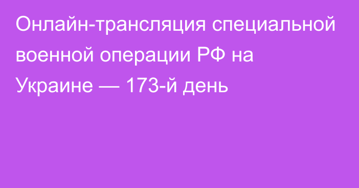 Онлайн-трансляция специальной военной операции РФ на Украине — 173-й день