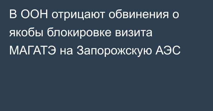 В ООН отрицают обвинения о якобы блокировке визита МАГАТЭ на Запорожскую АЭС