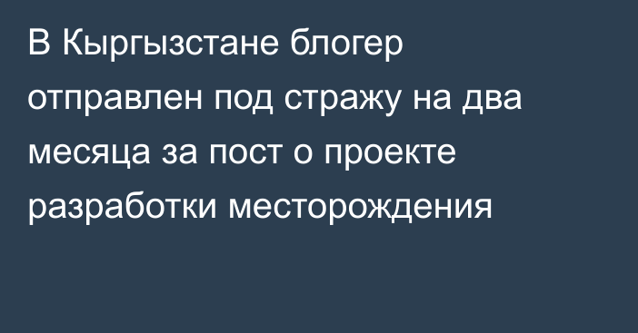 В Кыргызстане блогер отправлен под стражу на два месяца за пост о проекте разработки месторождения