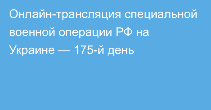 Онлайн-трансляция специальной военной операции РФ на Украине — 175-й день