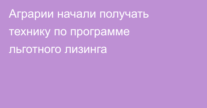 Аграрии начали получать технику по программе льготного лизинга