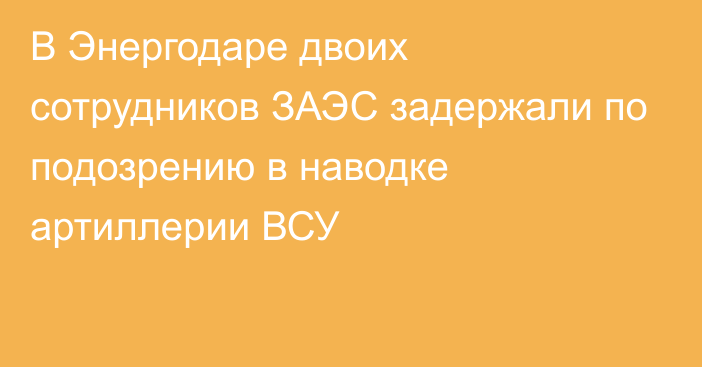 В Энергодаре двоих сотрудников ЗАЭС задержали по подозрению в наводке артиллерии ВСУ