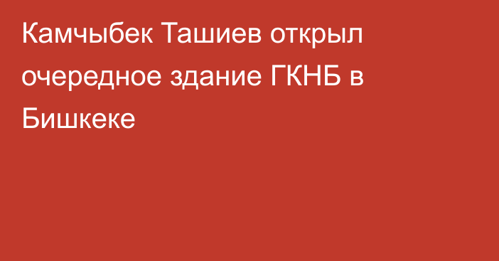 Камчыбек Ташиев открыл очередное здание ГКНБ в Бишкеке