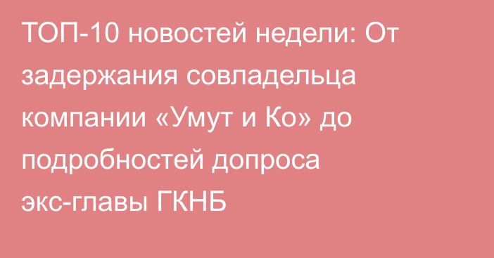 ТОП-10 новостей недели: От задержания совладельца компании «Умут и Ко» до подробностей допроса экс-главы ГКНБ