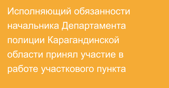 Исполняющий обязанности начальника Департамента полиции Карагандинской области принял участие в работе участкового пункта