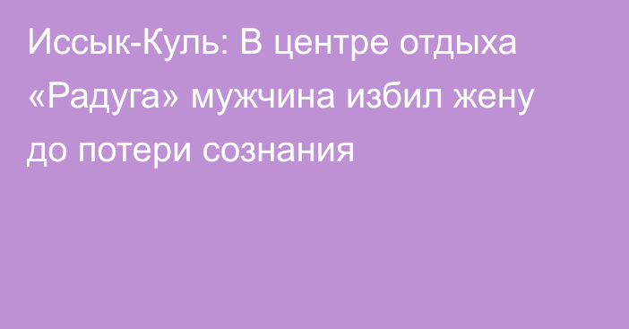 Иссык-Куль: В центре отдыха «Радуга» мужчина избил жену до потери сознания