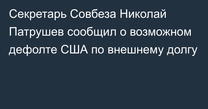 Секретарь Совбеза Николай Патрушев сообщил о возможном дефолте США по внешнему долгу