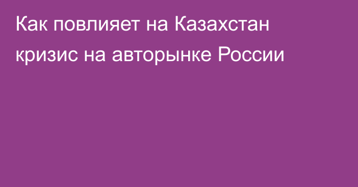 Как повлияет на Казахстан кризис на авторынке России