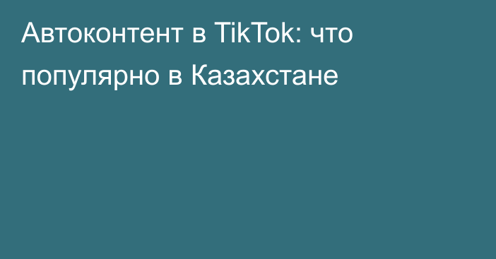 Автоконтент в TikTok: что популярно в Казахстане