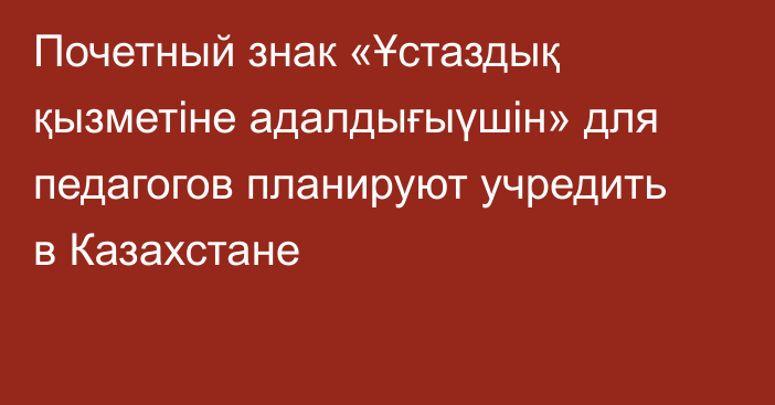 Почетный знак «Ұстаздық қызметіне адалдығыүшін» для педагогов планируют учредить  в Казахстане