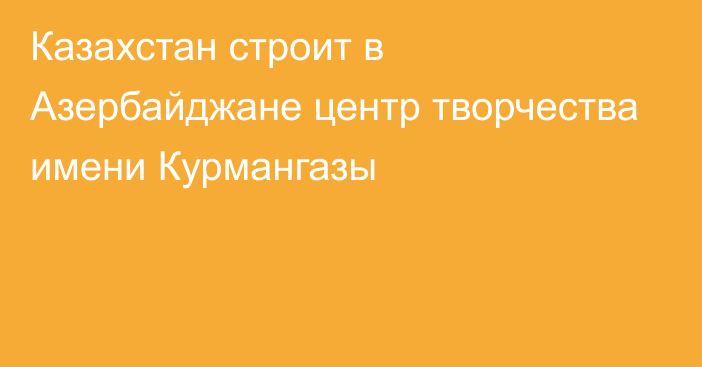 Казахстан строит в Азербайджане центр творчества имени Курмангазы