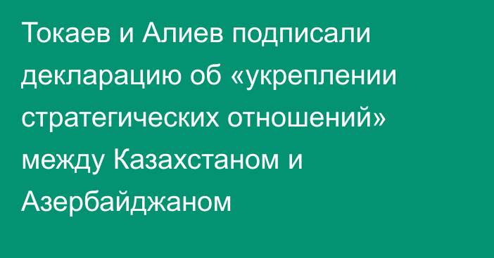 Токаев и Алиев подписали декларацию об «укреплении стратегических отношений» между Казахстаном и Азербайджаном