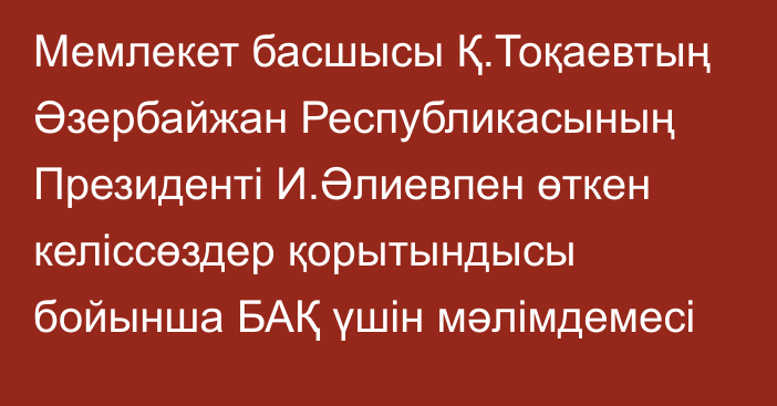 Мемлекет басшысы Қ.Тоқаевтың Әзербайжан Республикасының Президенті И.Әлиевпен өткен келіссөздер қорытындысы бойынша БАҚ үшін мәлімдемесі