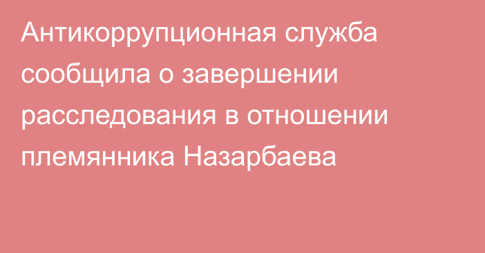 Антикоррупционная служба сообщила о завершении расследования в отношении племянника Назарбаева