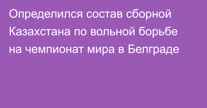 Определился состав сборной Казахстана по вольной борьбе на чемпионат мира в Белграде