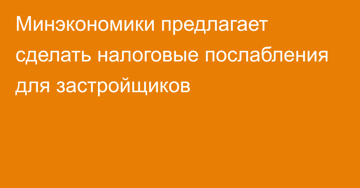 Минэкономики предлагает сделать налоговые послабления для застройщиков