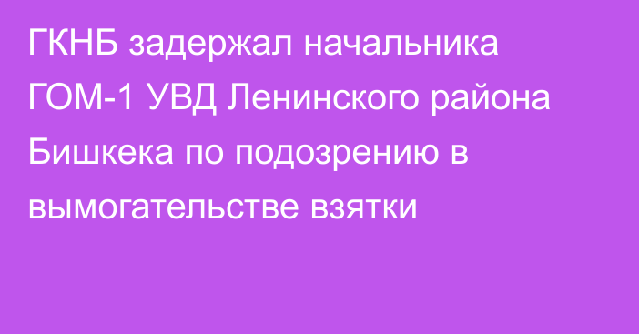 ГКНБ задержал начальника ГОМ-1 УВД Ленинского района Бишкека по подозрению в вымогательстве взятки