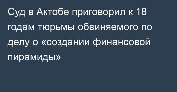 Суд в Актобе приговорил к 18 годам тюрьмы обвиняемого по делу о «создании финансовой пирамиды»