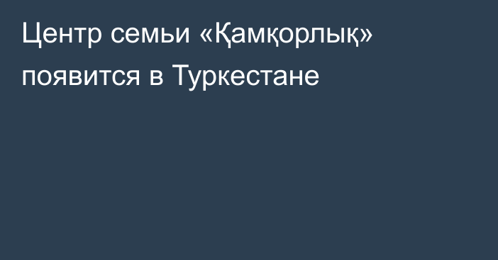 Центр семьи «Қамқорлық» появится в Туркестане