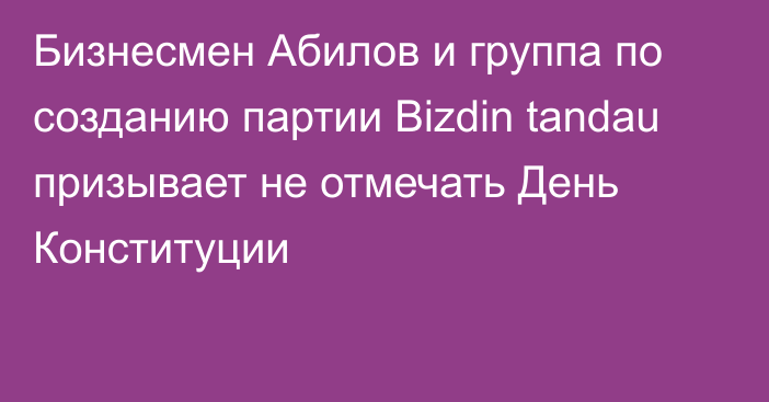 Бизнесмен Абилов и группа по созданию партии Bizdin tandau призывает не отмечать День Конституции