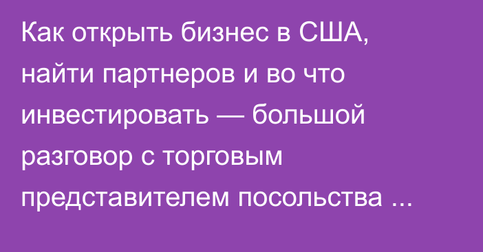 Как открыть бизнес в США, найти партнеров и во что инвестировать — большой разговор с торговым представителем посольства Америки в Кыргызстане