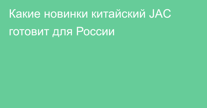 Какие новинки китайский JAC готовит для России