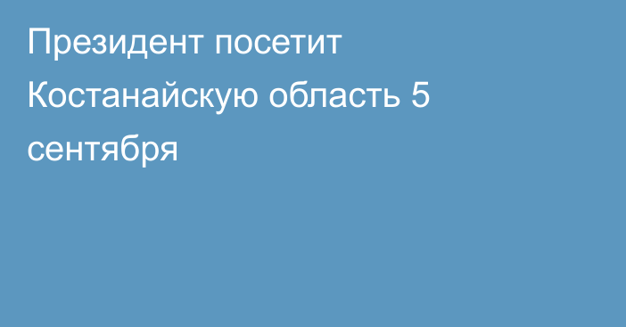 Президент посетит Костанайскую область 5 сентября