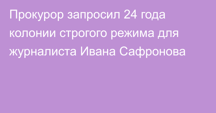 Прокурор запросил 24 года колонии строгого режима для журналиста Ивана Сафронова