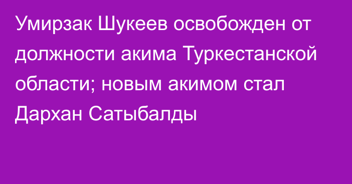 Умирзак Шукеев освобожден от должности акима Туркестанской области; новым акимом стал Дархан Сатыбалды