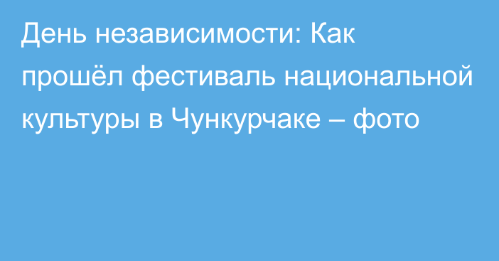 День независимости: Как прошёл фестиваль национальной культуры в Чункурчаке – фото