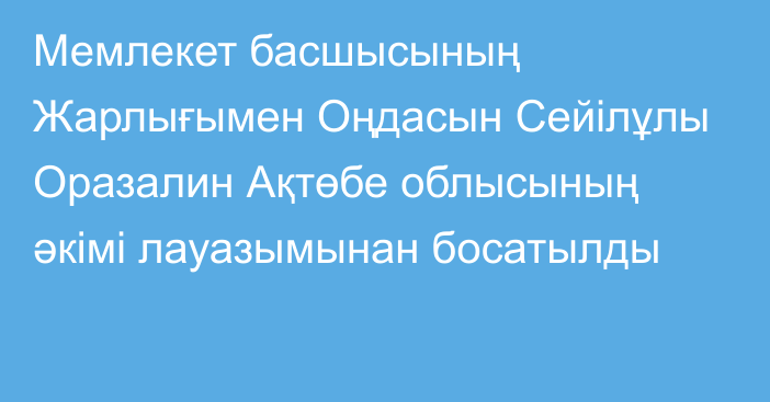 Мемлекет басшысының Жарлығымен Оңдасын Сейілұлы Оразалин Ақтөбе облысының әкімі лауазымынан босатылды