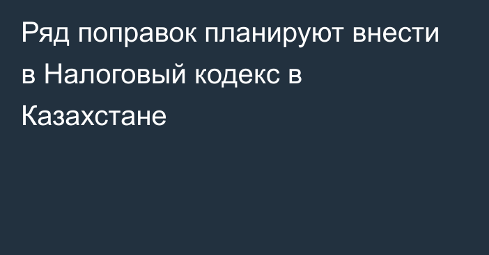 Ряд поправок планируют внести в Налоговый кодекс в Казахстане