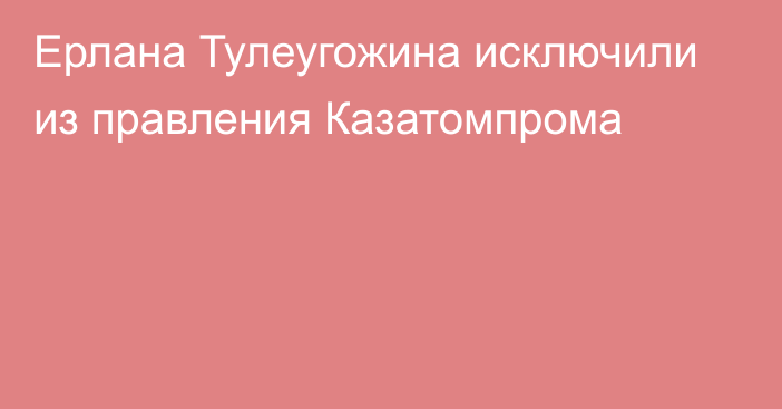 Ерлана Тулеугожина исключили из правления Казатомпрома