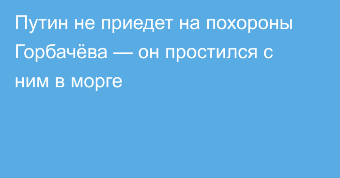 Путин не приедет на похороны Горбачёва — он простился с ним в морге