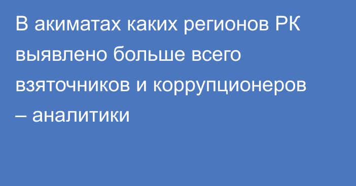 В акиматах каких регионов РК выявлено больше всего взяточников и коррупционеров – аналитики