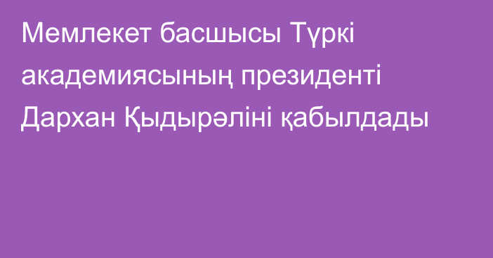 Мемлекет басшысы Түркі академиясының президенті Дархан Қыдырәліні қабылдады