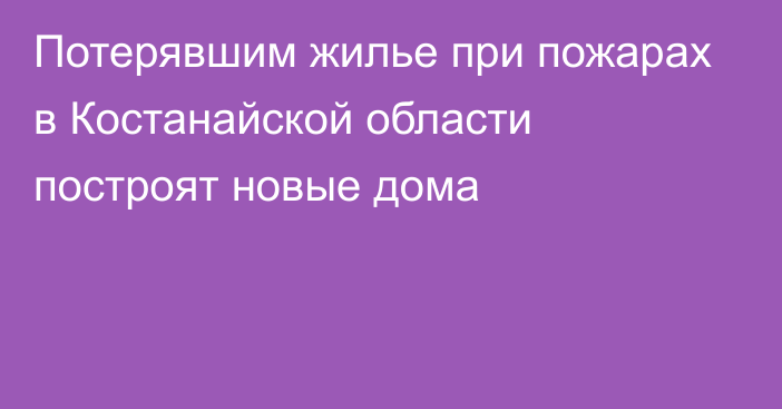 Потерявшим жилье при пожарах в Костанайской области построят новые дома