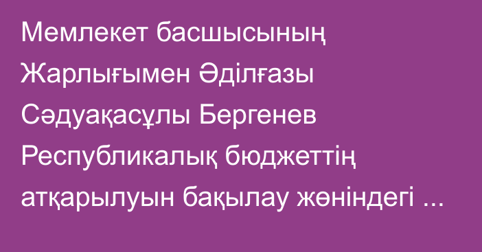 Мемлекет басшысының Жарлығымен Әділғазы Сәдуақасұлы Бергенев Республикалық бюджеттің атқарылуын бақылау жөніндегі есеп комитетінің мүшесі лауазымынан босатылды