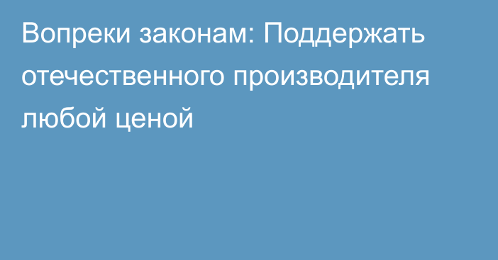 Вопреки законам: Поддержать отечественного производителя любой ценой