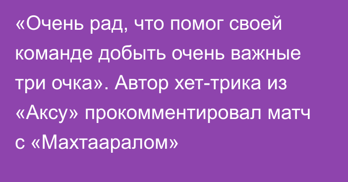 «Очень рад, что помог своей команде добыть очень важные три очка». Автор хет-трика из «Аксу» прокомментировал матч с «Махтааралом»