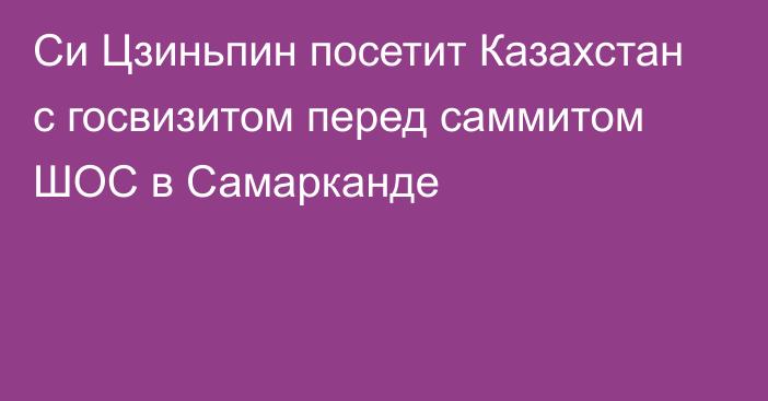 Си Цзиньпин посетит Казахстан с госвизитом перед саммитом ШОС в Самарканде