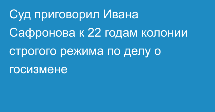 Суд приговорил Ивана Сафронова к 22 годам колонии строгого режима по делу о госизмене