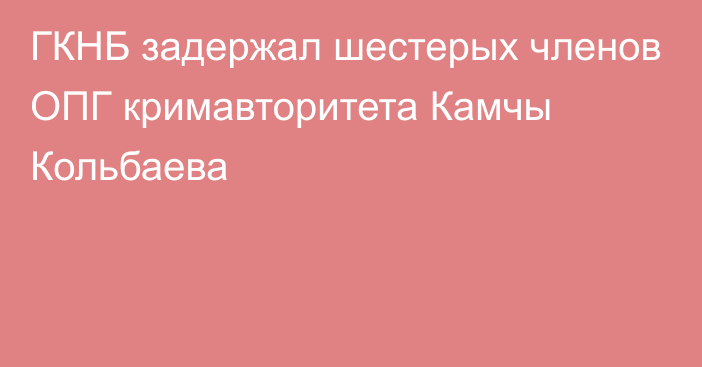 ГКНБ задержал шестерых членов ОПГ кримавторитета Камчы Кольбаева