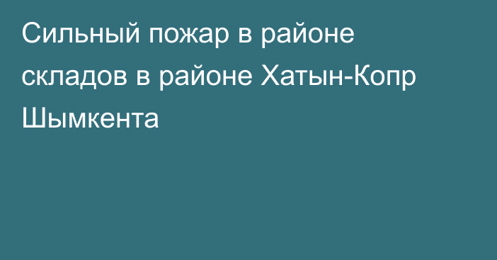 Сильный пожар в районе складов в районе Хатын-Копр Шымкента